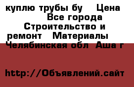 куплю трубы бу  › Цена ­ 10 - Все города Строительство и ремонт » Материалы   . Челябинская обл.,Аша г.